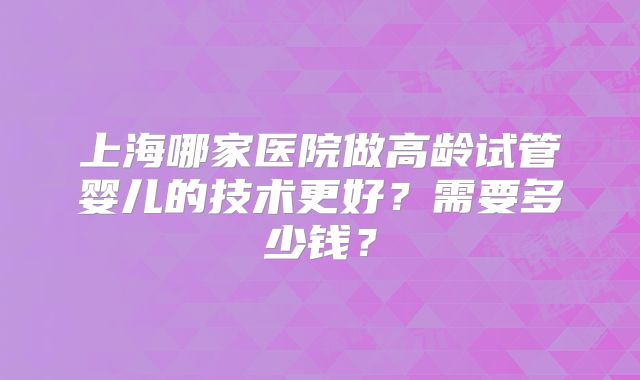 上海哪家医院做高龄试管婴儿的技术更好？需要多少钱？