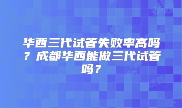华西三代试管失败率高吗？成都华西能做三代试管吗？