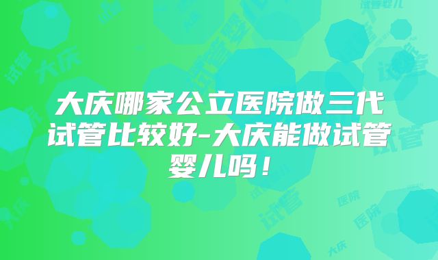 大庆哪家公立医院做三代试管比较好-大庆能做试管婴儿吗！