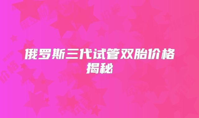 俄罗斯三代试管双胎价格揭秘