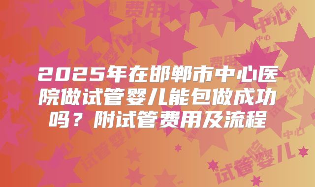 2025年在邯郸市中心医院做试管婴儿能包做成功吗？附试管费用及流程