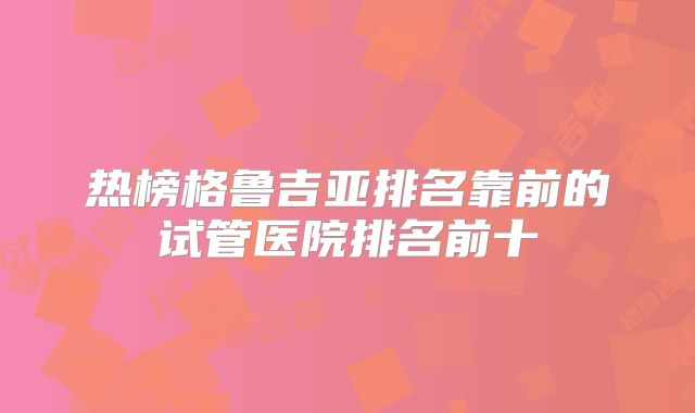 热榜格鲁吉亚排名靠前的试管医院排名前十