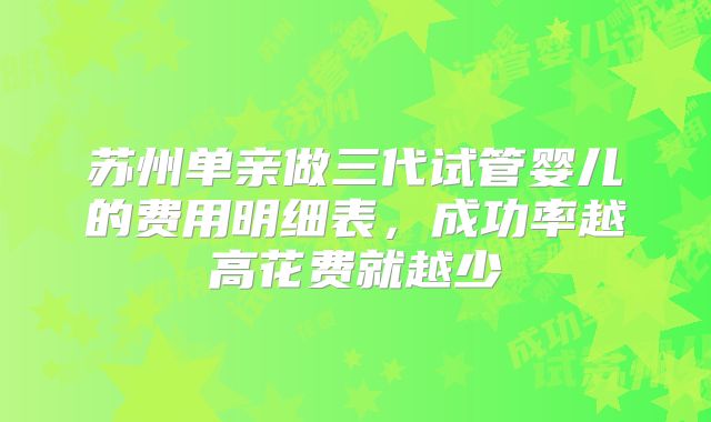 苏州单亲做三代试管婴儿的费用明细表,成功率越高花费就越少