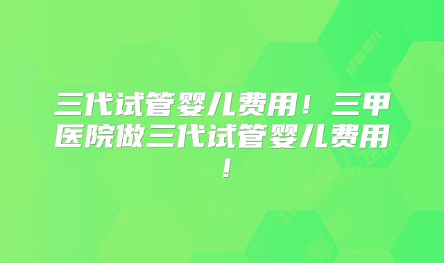 三代试管婴儿费用！三甲医院做三代试管婴儿费用！