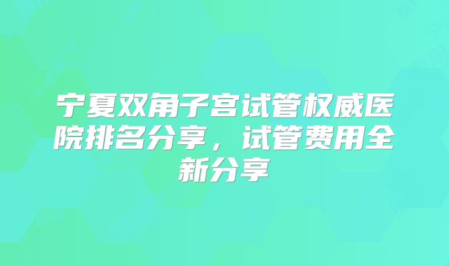 宁夏双角子宫试管权威医院排名分享，试管费用全新分享
