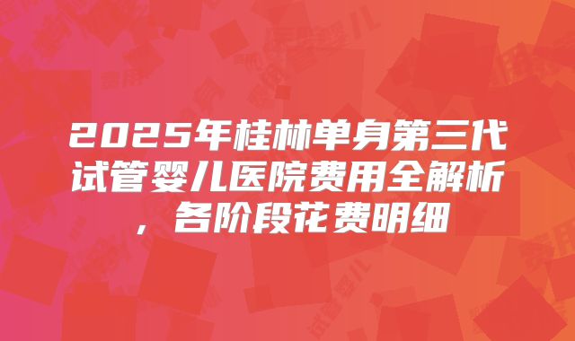 2025年桂林单身第三代试管婴儿医院费用全解析，各阶段花费明细