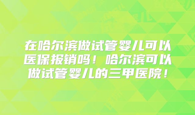 在哈尔滨做试管婴儿可以医保报销吗！哈尔滨可以做试管婴儿的三甲医院！