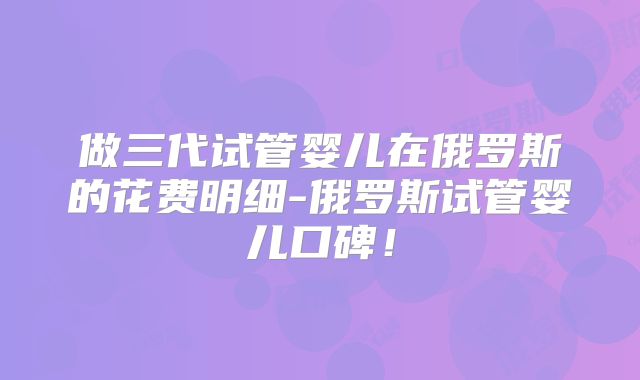 做三代试管婴儿在俄罗斯的花费明细-俄罗斯试管婴儿口碑!