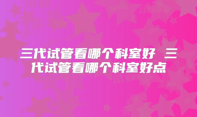 三代试管看哪个科室好 三代试管看哪个科室好点