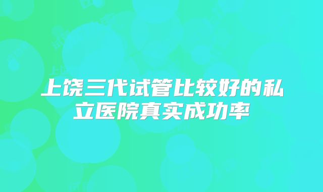 上饶三代试管比较好的私立医院真实成功率