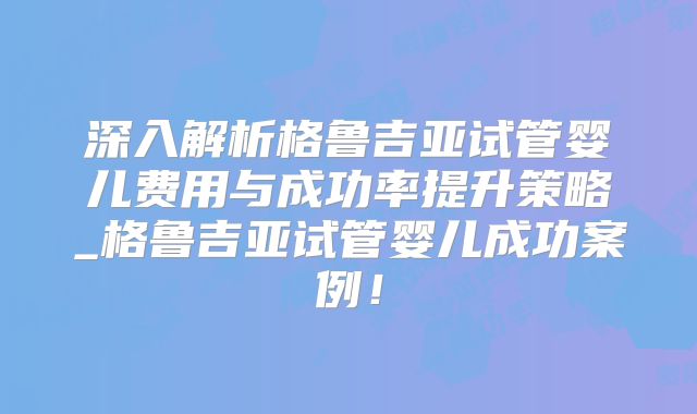 深入解析格鲁吉亚试管婴儿费用与成功率提升策略_格鲁吉亚试管婴儿成功案例！