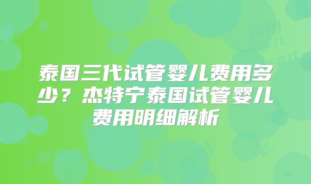 泰国三代试管婴儿费用多少？杰特宁泰国试管婴儿费用明细解析