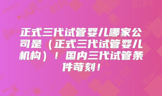 正式三代试管婴儿哪家公司是(正式三代试管婴儿机构)!国内三代试管条件苛刻!