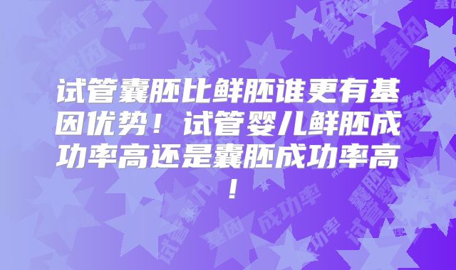 试管囊胚比鲜胚谁更有基因优势！试管婴儿鲜胚成功率高还是囊胚成功率高！