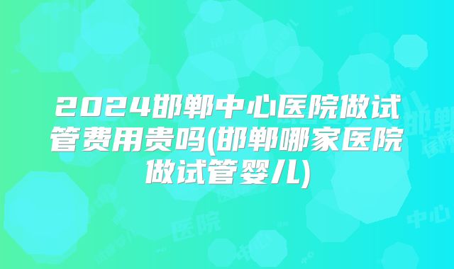 2024邯郸中心医院做试管费用贵吗(邯郸哪家医院做试管婴儿)