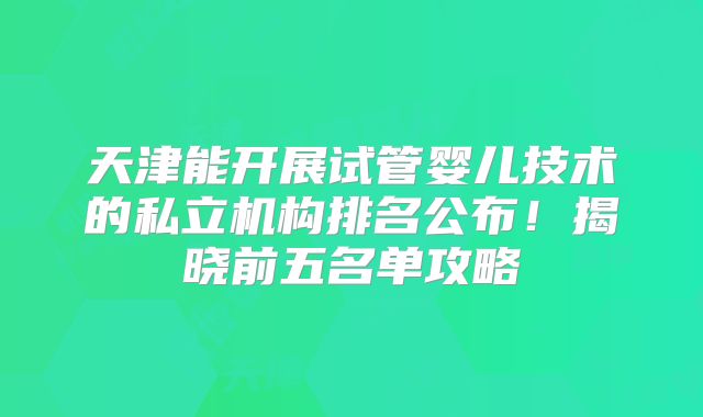 天津能开展试管婴儿技术的私立机构排名公布！揭晓前五名单攻略