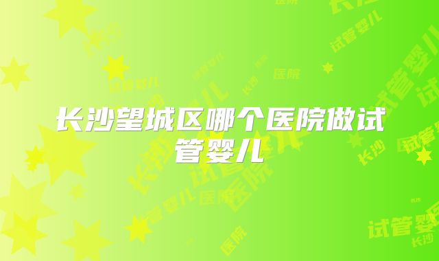长沙望城区哪个医院做试管婴儿