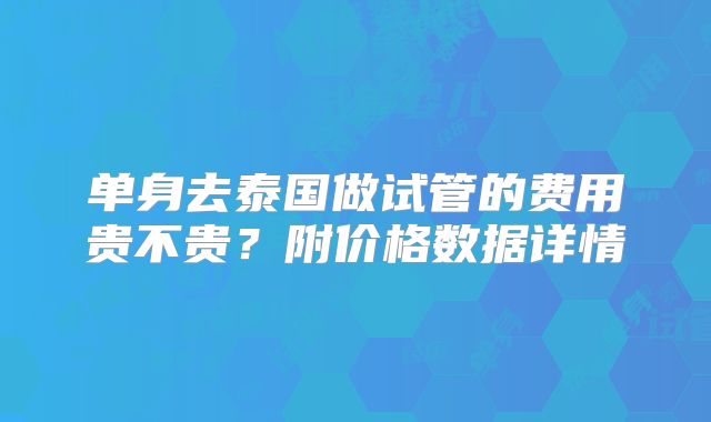 单身去泰国做试管的费用贵不贵？附价格数据详情