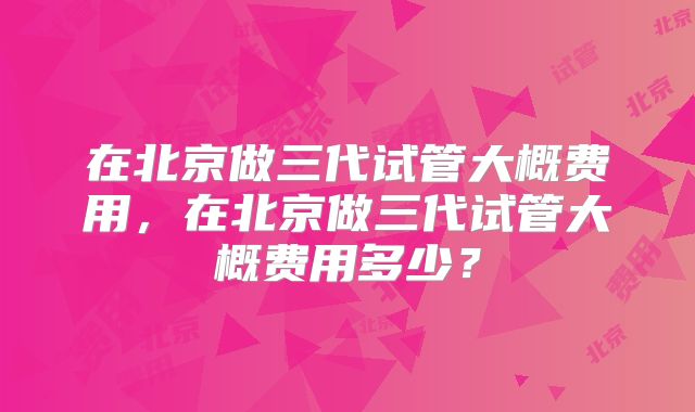在北京做三代试管大概费用,在北京做三代试管大概费用多少?