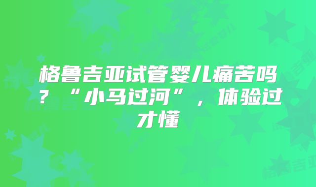 格鲁吉亚试管婴儿痛苦吗？“小马过河”，体验过才懂