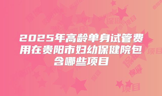2025年高龄单身试管费用在贵阳市妇幼保健院包含哪些项目