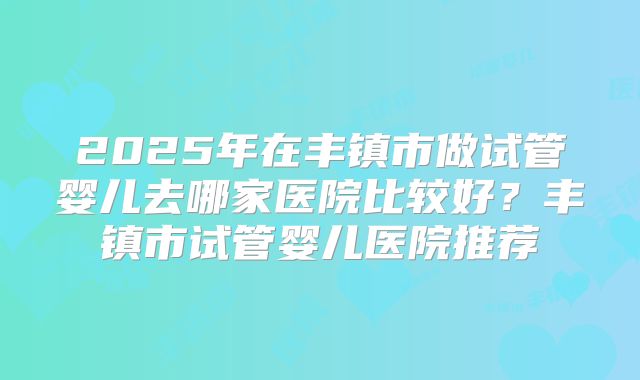 2025年在丰镇市做试管婴儿去哪家医院比较好？丰镇市试管婴儿医院推荐