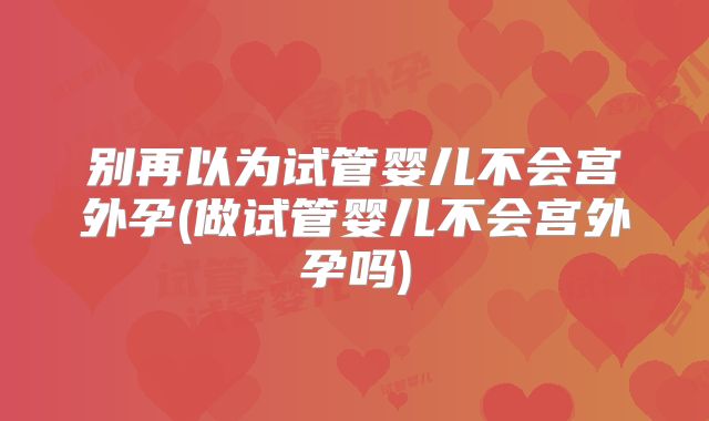 别再以为试管婴儿不会宫外孕(做试管婴儿不会宫外孕吗)