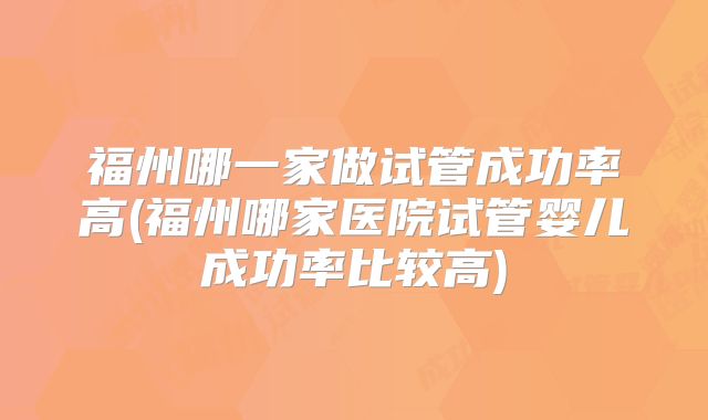 福州哪一家做试管成功率高(福州哪家医院试管婴儿成功率比较高)