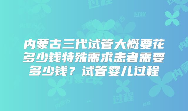 内蒙古三代试管大概要花多少钱特殊需求患者需要多少钱?试管婴儿过程