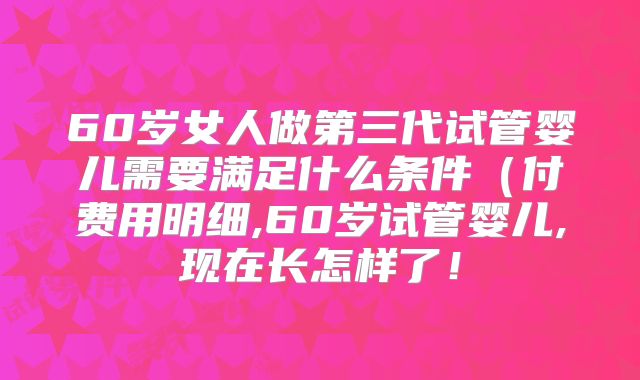 60岁女人做第三代试管婴儿需要满足什么条件(付费用明细,60岁试管婴儿,现在长怎样了!