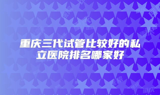 重庆三代试管比较好的私立医院排名哪家好