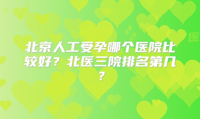 北京人工受孕哪个医院比较好？北医三院排名第几？