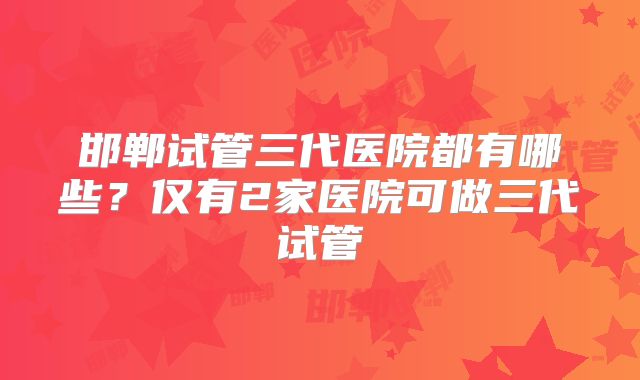邯郸试管三代医院都有哪些？仅有2家医院可做三代试管