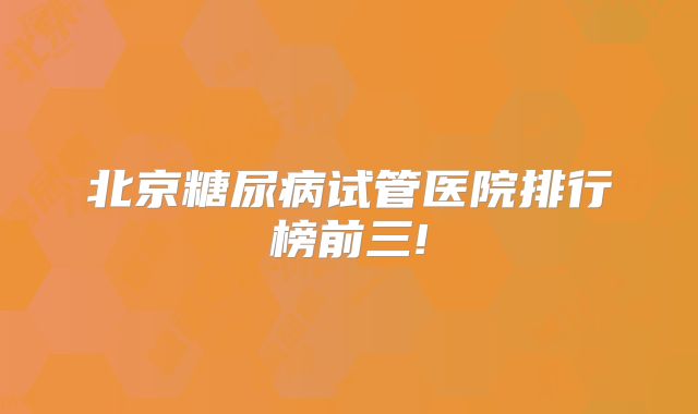 北京糖尿病试管医院排行榜前三!