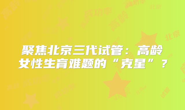 聚焦北京三代试管：高龄女性生育难题的“克星”？
