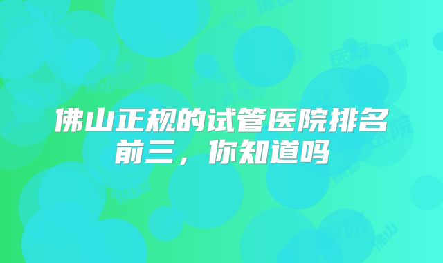 佛山正规的试管医院排名前三，你知道吗