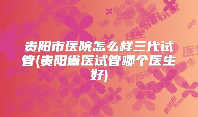 贵阳市医院怎么样三代试管(贵阳省医试管哪个医生好)
