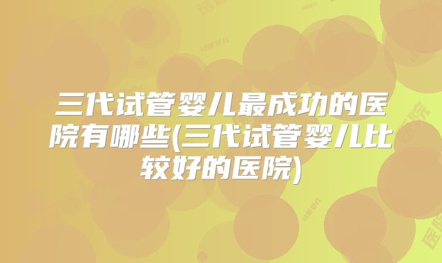 三代试管婴儿最成功的医院有哪些(三代试管婴儿比较好的医院)