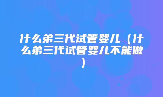 什么弟三代试管婴儿（什么弟三代试管婴儿不能做）