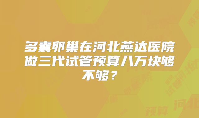 多囊卵巢在河北燕达医院做三代试管预算八万块够不够？