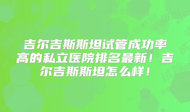 吉尔吉斯斯坦试管成功率高的私立医院排名最新！吉尔吉斯斯坦怎么样！