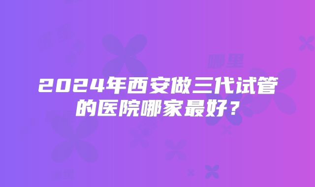 2024年西安做三代试管的医院哪家最好?