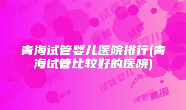 青海试管婴儿医院排行(青海试管比较好的医院)