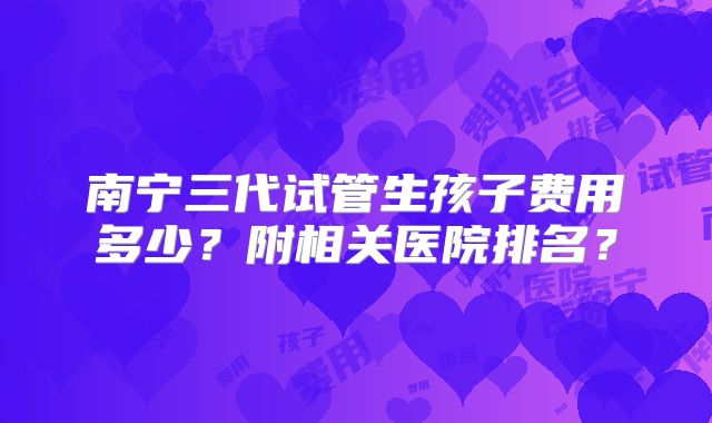 南宁三代试管生孩子费用多少?附相关医院排名?