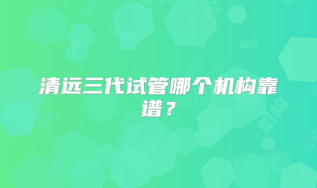 清远三代试管哪个机构靠谱?