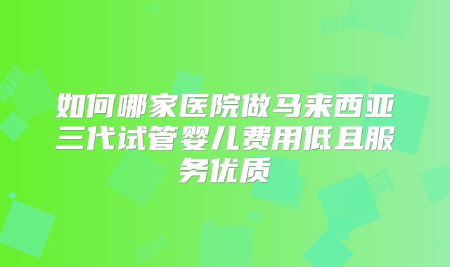 如何哪家医院做马来西亚三代试管婴儿费用低且服务优质