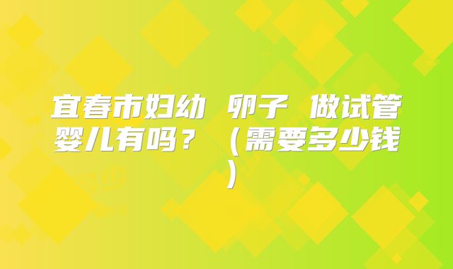 宜春市妇幼 卵子 做试管婴儿有吗?(需要多少钱)