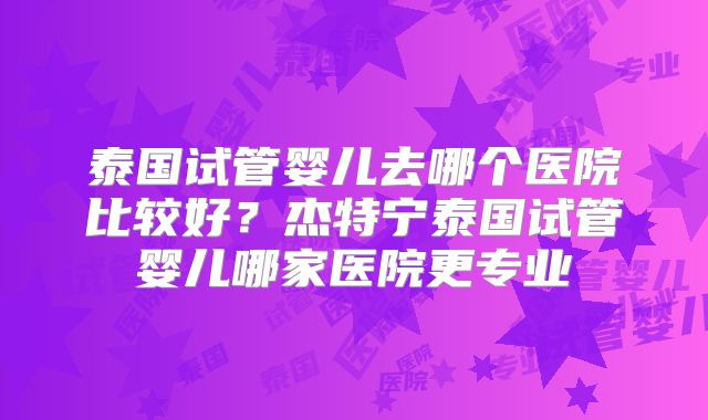 泰国试管婴儿去哪个医院比较好？杰特宁泰国试管婴儿哪家医院更专业