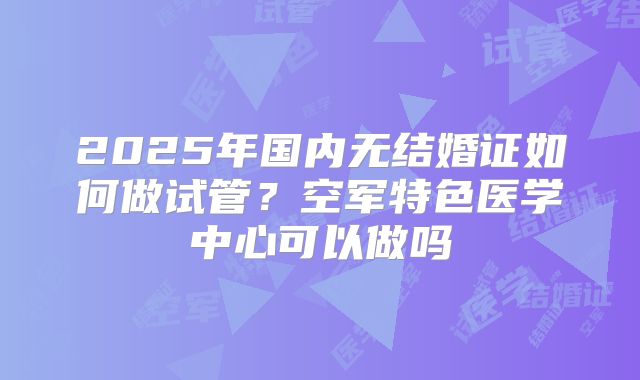 2025年国内无结婚证如何做试管?空军特色医学中心可以做吗