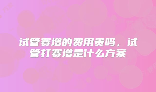 试管赛增的费用贵吗，试管打赛增是什么方案